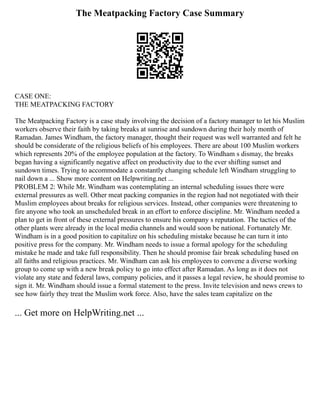 The Meatpacking Factory Case Summary
CASE ONE:
THE MEATPACKING FACTORY
The Meatpacking Factory is a case study involving the decision of a factory manager to let his Muslim
workers observe their faith by taking breaks at sunrise and sundown during their holy month of
Ramadan. James Windham, the factory manager, thought their request was well warranted and felt he
should be considerate of the religious beliefs of his employees. There are about 100 Muslim workers
which represents 20% of the employee population at the factory. To Windham s dismay, the breaks
began having a significantly negative affect on productivity due to the ever shifting sunset and
sundown times. Trying to accommodate a constantly changing schedule left Windham struggling to
nail down a ... Show more content on Helpwriting.net ...
PROBLEM 2: While Mr. Windham was contemplating an internal scheduling issues there were
external pressures as well. Other meat packing companies in the region had not negotiated with their
Muslim employees about breaks for religious services. Instead, other companies were threatening to
fire anyone who took an unscheduled break in an effort to enforce discipline. Mr. Windham needed a
plan to get in front of these external pressures to ensure his company s reputation. The tactics of the
other plants were already in the local media channels and would soon be national. Fortunately Mr.
Windham is in a good position to capitalize on his scheduling mistake because he can turn it into
positive press for the company. Mr. Windham needs to issue a formal apology for the scheduling
mistake he made and take full responsibility. Then he should promise fair break scheduling based on
all faiths and religious practices. Mr. Windham can ask his employees to convene a diverse working
group to come up with a new break policy to go into effect after Ramadan. As long as it does not
violate any state and federal laws, company policies, and it passes a legal review, he should promise to
sign it. Mr. Windham should issue a formal statement to the press. Invite television and news crews to
see how fairly they treat the Muslim work force. Also, have the sales team capitalize on the
... Get more on HelpWriting.net ...
 
