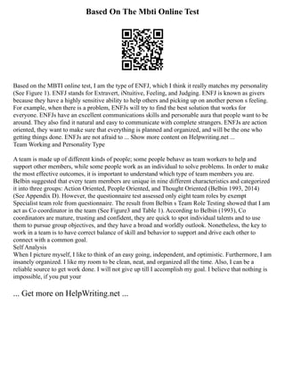 Based On The Mbti Online Test
Based on the MBTI online test, I am the type of ENFJ, which I think it really matches my personality
(See Figure 1). ENFJ stands for Extravert, iNtuitive, Feeling, and Judging. ENFJ is known as givers
because they have a highly sensitive ability to help others and picking up on another person s feeling.
For example, when there is a problem, ENFJs will try to find the best solution that works for
everyone. ENFJs have an excellent communications skills and personable aura that people want to be
around. They also find it natural and easy to communicate with complete strangers. ENFJs are action
oriented, they want to make sure that everything is planned and organized, and will be the one who
getting things done. ENFJs are not afraid to ... Show more content on Helpwriting.net ...
Team Working and Personality Type
A team is made up of different kinds of people; some people behave as team workers to help and
support other members, while some people work as an individual to solve problems. In order to make
the most effective outcomes, it is important to understand which type of team members you are.
Belbin suggested that every team members are unique in nine different characteristics and categorized
it into three groups: Action Oriented, People Oriented, and Thought Oriented (Belbin 1993, 2014)
(See Appendix D). However, the questionnaire test assessed only eight team roles by exempt
Specialist team role from questionnaire. The result from Belbin s Team Role Testing showed that I am
act as Co coordinator in the team (See Figure3 and Table 1). According to Belbin (1993), Co
coordinators are mature, trusting and confident, they are quick to spot individual talents and to use
them to pursue group objectives, and they have a broad and worldly outlook. Nonetheless, the key to
work in a team is to have correct balance of skill and behavior to support and drive each other to
connect with a common goal.
Self Analysis
When I picture myself, I like to think of an easy going, independent, and optimistic. Furthermore, I am
insanely organized. I like my room to be clean, neat, and organized all the time. Also, I can be a
reliable source to get work done. I will not give up till I accomplish my goal. I believe that nothing is
impossible, if you put your
... Get more on HelpWriting.net ...
 