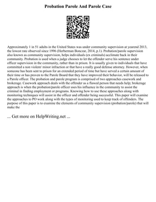 Probation Parole And Parole Case
Approximately 1 in 51 adults in the United States was under community supervision at yearend 2013,
the lowest rate observed since 1996 (Herberman Bonczar, 2014, p.1). Probation/parole supervision
also known as community supervision, helps individuals (ex criminals) acclimate back in their
community. Probation is used when a judge chooses to let the offender serve his sentence under
officer supervision in the community, rather than in prison. It is usually given to individuals that have
committed a non violent/ minor infraction or that have a really good defense attorney. However, when
someone has been sent to prison for an extended period of time but have served a certain amount of
their time or has proven to the Parole Board that they have improved their behavior, will be released to
a Parole officer. The probation and parole program is comprised of two approaches casework and
brokerage. Casework approach deals with the offender as a flawed person that needs help; brokerage
approach is when the probation/parole officer uses his influence in the community to assist the
criminal in finding employment or programs. Knowing how to use these approaches along with
monitoring techniques will assist in the officer and offender being successful. This paper will examine
the approaches to PO work along with the types of monitoring used to keep track of offenders. The
purpose of this paper is to examine the elements of community supervision (probation/parole) that will
make the
... Get more on HelpWriting.net ...
 
