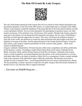 The Role Of Grania By Lady Gregory
The role of the theatre during the Irish Literary Revival was central to Irish cultural nationalism and
the political dynamics at the start of the 20th century. As a playwright and a co founder of the Abbey
Theatre, Lady Gregory created the backbone of the group that drove the Irish cultural identity towards
a more nationalist outlook. Yet as an Irish nationalist, her participation in political causes was often
muted; not because of her political views, but because of her gender. Though Lady Gregory played a
large part in the literary revival during the Irish nationalist movement, she was wary of rekindling a
past that was built upon the oppression of women. This essay will discuss the influence Gregory s
early life on her works, the portrayal of women by other prominent male playwrights at the time, her
depiction of women in her plays, and the characterization of the female character Grania. Using the
play Grania, Lady Gregory explores possibilities for Irish women to defy gender ... Show more
content on Helpwriting.net ...
Gregory s dramatic interpretation of Grania becomes rather more sympathetic and offers justification
for her heroine s actions. According to author Maria Elena Doyle in the article A Spindle for the
Battle: Feminism, Myth, and the Woman Nation in Irish Revival Drama., Ultimately what Grania
wants is social recognition, an acknowledgment that she matters to the world around her as a living
individual rather than as an object of memory. (Doyle 40) As a consequence, Grania s mental strength
leads to her rejection of the patriarchal values within the community. She becomes more than a
symbol for men to interpret, but a ...social being defined by her own actions and interactions. (Doyle
39). By presenting a woman s decision to make her own path, Gregory alters the female standards of
the Revival in a way that does little to support nationalist
... Get more on HelpWriting.net ...
 