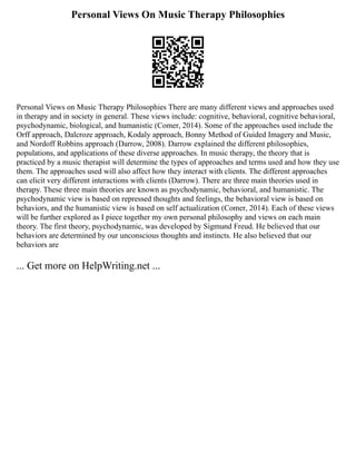 Personal Views On Music Therapy Philosophies
Personal Views on Music Therapy Philosophies There are many different views and approaches used
in therapy and in society in general. These views include: cognitive, behavioral, cognitive behavioral,
psychodynamic, biological, and humanistic (Comer, 2014). Some of the approaches used include the
Orff approach, Dalcroze approach, Kodaly approach, Bonny Method of Guided Imagery and Music,
and Nordoff Robbins approach (Darrow, 2008). Darrow explained the different philosophies,
populations, and applications of these diverse approaches. In music therapy, the theory that is
practiced by a music therapist will determine the types of approaches and terms used and how they use
them. The approaches used will also affect how they interact with clients. The different approaches
can elicit very different interactions with clients (Darrow). There are three main theories used in
therapy. These three main theories are known as psychodynamic, behavioral, and humanistic. The
psychodynamic view is based on repressed thoughts and feelings, the behavioral view is based on
behaviors, and the humanistic view is based on self actualization (Comer, 2014). Each of these views
will be further explored as I piece together my own personal philosophy and views on each main
theory. The first theory, psychodynamic, was developed by Sigmund Freud. He believed that our
behaviors are determined by our unconscious thoughts and instincts. He also believed that our
behaviors are
... Get more on HelpWriting.net ...
 