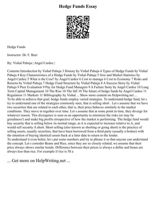 Hedge Funds Essay
Hedge Funds
Instructor: Dr. F. Beer
By: Vishal Pahuja | Angel Cardoz |
Contents Introduction by Vishal Pahuja 3 History by Vishal Pahuja 4 Types of Hedge Funds by Vishal
Pahuja 4 Key Characteristics of a Hedge Funds by Vishal Pahuja 5 Size and Market Statistics by
Angel Cardoz 5 What is the Cost? by Angel Cardoz 6 Cost to manage 6 Cost to Economy 7 Risks and
Returns by Vishal Pahuja 7 Hedge Fund Structure by Vishal Pahuja 8 A Success Story by Vishal
Pahuja 9 Peer Evaluation 9 Pay for Hedge Fund Managers 9 A Failure Story by Angel Cardoz 10 Long
Term Capital Management 10 The Rise 10 The fall 10 The future of hedge funds by Angel Cardoz 11
Regulation 11 Markets 11 Bibliography by Vishal ... Show more content on Helpwriting.net ...
To be able to achieve that goal, hedge funds employ varied strategies. To understand hedge fund, let s
try to understand one of the strategies commonly seen, that is selling short . Let s assume that we have
two securities that are related to each other, that is, their price behaves similarly to the market
conditions. They move in together over time. Let s assume that at some point in time, they diverge for
whatever reason. This divergence is seen as an opportunity to minimize the risks (or may be
greediness!) and make big profits irrespective of how the market is performing. The hedge fund would
buy security that is selling below its normal range, as it is expected to increase relative to A, and
would sell security A short. Short selling (also known as shorting or going short) is the practice of
selling assets, usually securities, that have been borrowed from a third party (usually a broker) with
the intention of buying identical assets back at a later date to return to the lender.
To understand it even better, let s put some numbers and try to phrase it so that anyone can understand
the concept. Let s consider Beans and Rice, since they are so closely related, we assume that their
price always shows similar trends. Difference between their prices is always a dollar and beans are
always less than rice. For example if rice is 5$ a
... Get more on HelpWriting.net ...
 