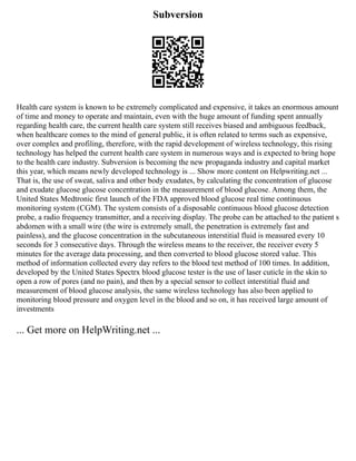 Subversion
Health care system is known to be extremely complicated and expensive, it takes an enormous amount
of time and money to operate and maintain, even with the huge amount of funding spent annually
regarding health care, the current health care system still receives biased and ambiguous feedback,
when healthcare comes to the mind of general public, it is often related to terms such as expensive,
over complex and profiling, therefore, with the rapid development of wireless technology, this rising
technology has helped the current health care system in numerous ways and is expected to bring hope
to the health care industry. Subversion is becoming the new propaganda industry and capital market
this year, which means newly developed technology is ... Show more content on Helpwriting.net ...
That is, the use of sweat, saliva and other body exudates, by calculating the concentration of glucose
and exudate glucose glucose concentration in the measurement of blood glucose. Among them, the
United States Medtronic first launch of the FDA approved blood glucose real time continuous
monitoring system (CGM). The system consists of a disposable continuous blood glucose detection
probe, a radio frequency transmitter, and a receiving display. The probe can be attached to the patient s
abdomen with a small wire (the wire is extremely small, the penetration is extremely fast and
painless), and the glucose concentration in the subcutaneous interstitial fluid is measured every 10
seconds for 3 consecutive days. Through the wireless means to the receiver, the receiver every 5
minutes for the average data processing, and then converted to blood glucose stored value. This
method of information collected every day refers to the blood test method of 100 times. In addition,
developed by the United States Spectrx blood glucose tester is the use of laser cuticle in the skin to
open a row of pores (and no pain), and then by a special sensor to collect interstitial fluid and
measurement of blood glucose analysis, the same wireless technology has also been applied to
monitoring blood pressure and oxygen level in the blood and so on, it has received large amount of
investments
... Get more on HelpWriting.net ...
 