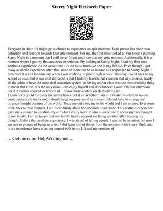 Starry Night Research Paper
Everyone in their life might get a chance to experience an epic moment. Each person has their own
definition and reaction towards that epic moment. For me, the first time looked at Van Gogh s painting
Starry Night is a moment that I will never forget and I see it as my epic moment. Additionally, it is a
moment where I got my first aesthetic experience. By looking at Starry Night, I had my first own
aesthetic experience. At the same time it is the most intensive one in my life too. Even though I got
many aesthetic experience after that, none of them can be as intense as I responsed to Starry Night. I
remenber it was a random day when I was studying in junior high school. That day I went back to my
school as usual but it was a bit different is that I had my favorite Art class on that day. In Asia, nearly
all the schools have the same dull education system so having an Art class was the most exciting thing
to me at that time. It is the only class I can enjoy myself and do whatever I want. On that afternoon,
our Art teacher showed us brunch of ... Show more content on Helpwriting.net ...
I learn never yield to reality no matter how cruel it is. Whether I am in a twisted world that no one
could understand me or not, I should keep my pure mind as always. I do not have to change my
original thought because of the world. There are only one me in the world and I am unique. Everytime
think back to that moment, I am more firmly about the decision I had made. This aestheic experience
gave me a chance to question myself what I really want. It also allowed me to speak my ture thought
to my family. I am so happy that my family finally support me being an artist after hearing my
thought. Before that aestheic experience, I was afriad of telling people I want to be an artist, but now I
am just so pround of being an artist. I did learn lots of things from the moment with Starry Night and
it is a experience leave a lasting impact both in my life and my creation of
... Get more on HelpWriting.net ...
 