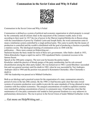 Communism in the Soviet Union and Why It Failed
Communism in the Soviet Union and Why it Failed
Communism is defined as a system of political and economic organization in which property is owned
by the community and all citizens share in the enjoyment of the common wealth, more or less
according to their need. In 1917 the rise of power in the Marxist inspired Bolsheviks in Russia along
with the consolidation of power by Vladimir Lenin and Joseph Stalin, the word communism came to
mean a totalitarian system controlled by a single political party. This came to justify that the means of
production is controlled and the wealth is distributed with the goal of producing a classless or possibly
a stateless society. The ideological meaning of communism arose in 1848 with the
publication ... Show more content on Helpwriting.net ...
Stalinism became the basic model for most of these new governments. After Stalin s death in 1953,
Nikita Khrushchev began a rapid rise and in 1956 repudiated Stalin s tyrannical excesses in his
famous Secret
Speech at the 20th party congress. The next year he became the parties leader.
Krushchev ended the practice of bloody purges of the party membership, but his rule aroused
dissatisfaction among the other party leaders. He was kicked out in 1964. Leonid Brezhnev succeeded
him and was general secretary until his death in 1982, when he was succeeded by Yuri Andropov.
Andropov died in 1984 and the position was passed to Konstantin Chernenko. After Chernenko s
death in
1985 the leadership was passed on to Mikhail Gorbachev.
Both as an ideology and a practical system for the organization of a state, communism entered a
period of crisis in the late 20th century. By the 1980 s it had become quite clear that state owned
systems of economic production were unable to provide the same standards of living obtained in many
countries with free market economies. The unequal concentrations of wealth in capitalist countries
were matched by glaring concentrations of power in communist ones. It had become clear that the
maintenance of a one party communist rule tended to limit personal freedoms in a way unknown in
parliamentary democracies. The rise to power in the Soviet Union of leader Mikhail Gorbachev in the
... Get more on HelpWriting.net ...
 