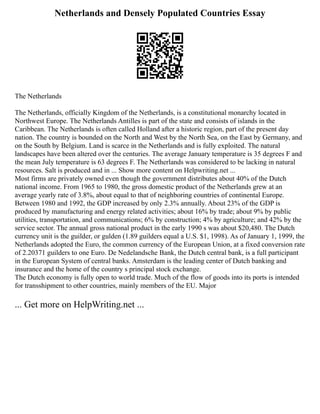 Netherlands and Densely Populated Countries Essay
The Netherlands
The Netherlands, officially Kingdom of the Netherlands, is a constitutional monarchy located in
Northwest Europe. The Netherlands Antilles is part of the state and consists of islands in the
Caribbean. The Netherlands is often called Holland after a historic region, part of the present day
nation. The country is bounded on the North and West by the North Sea, on the East by Germany, and
on the South by Belgium. Land is scarce in the Netherlands and is fully exploited. The natural
landscapes have been altered over the centuries. The average January temperature is 35 degrees F and
the mean July temperature is 63 degrees F. The Netherlands was considered to be lacking in natural
resources. Salt is produced and in ... Show more content on Helpwriting.net ...
Most firms are privately owned even though the government distributes about 40% of the Dutch
national income. From 1965 to 1980, the gross domestic product of the Netherlands grew at an
average yearly rate of 3.8%, about equal to that of neighboring countries of continental Europe.
Between 1980 and 1992, the GDP increased by only 2.3% annually. About 23% of the GDP is
produced by manufacturing and energy related activities; about 16% by trade; about 9% by public
utilities, transportation, and communications; 6% by construction; 4% by agriculture; and 42% by the
service sector. The annual gross national product in the early 1990 s was about $20,480. The Dutch
currency unit is the guilder, or gulden (1.89 guilders equal a U.S. $1, 1998). As of January 1, 1999, the
Netherlands adopted the Euro, the common currency of the European Union, at a fixed conversion rate
of 2.20371 guilders to one Euro. De Nedelandsche Bank, the Dutch central bank, is a full participant
in the European System of central banks. Amsterdam is the leading center of Dutch banking and
insurance and the home of the country s principal stock exchange.
The Dutch economy is fully open to world trade. Much of the flow of goods into its ports is intended
for transshipment to other countries, mainly members of the EU. Major
... Get more on HelpWriting.net ...
 