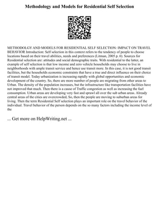 Methodology and Models for Residential Self Selection
METHODOLGY AND MODELS FOR RESIDENTIAL SELF SELECTION: IMPACT ON TRAVEL
BEHAVIOR Introduction: Self selection in this context refers to the tendency of people to choose
locations based on their travel abilities, needs and preferences (Litman, 2005 p. 6). Sources for
Residential selection are: attitudes and social demographic traits. With residential to the latter, an
example of self selection is that low income and zero vehicle households may choose to live in
neighborhoods with ample transit service and hence use transit more. In this case, it is not good transit
facilities, but the households economic constraints that have a true and direct influence on their choice
of transit model. Today urbanization is increasing rapidly with global opportunities and economic
development of the country. So, there are more number of people are migrating from other areas to
Urban. The density of the population increases, but the infrastructure like transportation facilities have
not improved that much. Then there is a cause of Traffic congestion as well as increasing the fuel
consumption. Urban areas are developing very fast and sprawl all over the sub urban areas. Already
central areas of the cities are overcrowded, So, then the people are moving to suburban areas for
living. Then the term Residential Self selection plays an important role on the travel behavior of the
individual. Travel behavior of the person depends on the so many factors including the income level of
the
... Get more on HelpWriting.net ...
 