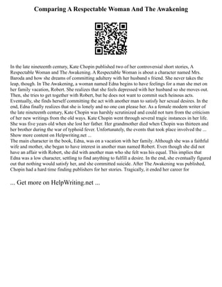 Comparing A Respectable Woman And The Awakening
In the late nineteenth century, Kate Chopin published two of her controversial short stories, A
Respectable Woman and The Awakening. A Respectable Woman is about a character named Mrs.
Baroda and how she dreams of committing adultery with her husband s friend. She never takes the
leap, though. In The Awakening, a woman named Edna begins to have feelings for a man she met on
her family vacation, Robert. She realizes that she feels depressed with her husband so she moves out.
Then, she tries to get together with Robert, but he does not want to commit such heinous acts.
Eventually, she finds herself committing the act with another man to satisfy her sexual desires. In the
end, Edna finally realizes that she is lonely and no one can please her. As a female modern writer of
the late nineteenth century, Kate Chopin was harshly scrutinized and could not turn from the criticism
of her new writings from the old ways. Kate Chopin went through several tragic instances in her life.
She was five years old when she lost her father. Her grandmother died when Chopin was thirteen and
her brother during the war of typhoid fever. Unfortunately, the events that took place involved the ...
Show more content on Helpwriting.net ...
The main character in the book, Edna, was on a vacation with her family. Although she was a faithful
wife and mother, she began to have interest in another man named Robert. Even though she did not
have an affair with Robert, she did with another man who she felt was his equal. This implies that
Edna was a low character, settling to find anything to fulfill a desire. In the end, she eventually figured
out that nothing would satisfy her, and she committed suicide. After The Awakening was published,
Chopin had a hard time finding publishers for her stories. Tragically, it ended her career for
... Get more on HelpWriting.net ...
 
