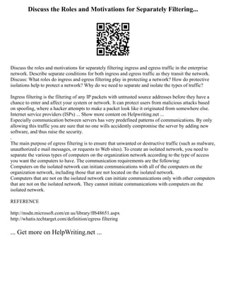 Discuss the Roles and Motivations for Separately Filtering...
Discuss the roles and motivations for separately filtering ingress and egress traffic in the enterprise
network. Describe separate conditions for both ingress and egress traffic as they transit the network.
Discuss: What roles do ingress and egress filtering play in protecting a network? How do protective
isolations help to protect a network? Why do we need to separate and isolate the types of traffic?
Ingress filtering is the filtering of any IP packets with untrusted source addresses before they have a
chance to enter and affect your system or network. It can protect users from malicious attacks based
on spoofing, where a hacker attempts to make a packet look like it originated from somewhere else.
Internet service providers (ISPs) ... Show more content on Helpwriting.net ...
Especially communication between servers has very predefined patterns of communications. By only
allowing this traffic you are sure that no one wills accidently compromise the server by adding new
software, and thus raise the security.
.
The main purpose of egress filtering is to ensure that unwanted or destructive traffic (such as malware,
unauthorized e mail messages, or requests to Web sites). To create an isolated network, you need to
separate the various types of computers on the organization network according to the type of access
you want the computers to have. The communication requirements are the following:
Computers on the isolated network can initiate communications with all of the computers on the
organization network, including those that are not located on the isolated network.
Computers that are not on the isolated network can initiate communications only with other computers
that are not on the isolated network. They cannot initiate communications with computers on the
isolated network.
REFERENCE
http://msdn.microsoft.com/en us/library/ff648651.aspx
http://whatis.techtarget.com/definition/egress filtering
... Get more on HelpWriting.net ...
 
