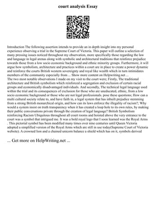 court analysis Essay
Introduction The following assertion intends to provide an in depth insight into my personal
experience observing a trial in the Supreme Court of Victoria. This paper will outline a selection of
many pressing issues noticed throughout my observation, more specifically those regarding the law
and language in legal arenas along with symbolic and architectural traditions that reinforce prejudice
towards those from a low socio economic background and ethnic minority groups. Furthermore, it will
argue how symbolism, architecture and practices within a court are in place to create a power dynamic
and reinforce the courts British western sovereignty and royal like wealth which in turn intimidates
members of the community especially from ... Show more content on Helpwriting.net ...
The two most notable observations I made on my visit to the court were; Firstly, The traditional
architecture and British symbolism which reinforced a segregation and exclusion of certain racial
groups and economically disadvantaged individuals. And secondly, The technical legal language used
within the trial and its consequences of exclusion for those who are uneducated, ethnic, from a low
socio economic background or those who are not legal professionals. pose these questions; How can a
multi cultural society relate to, and have faith in, a legal system that has inbuilt prejudice stemming
from a strong British monarchical origin, and how can its laws enforce the illegality of racism?; Why
would a system insist on truth transparency when it has created a loop hole to its own rules, by making
their public conversations private through the creation of legal language? British Symbolism
reinforcing Racism Ubiquitous throughout all court rooms and hoisted above the very entrance to the
court was a symbol that intrigued me. It was a bold royal logo that I soon learned was the Royal Arms
. This pictorial symbol has been modified many times over nine centuries until Queen Victoria
adopted a simplified version of the Royal Arms which are still in use today(Supreme Court of Victoria
website). A crowned lion and a chained unicorn balance a shield which has on it, symbols derived
... Get more on HelpWriting.net ...
 