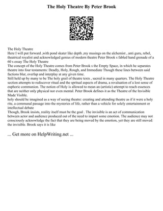 The Holy Theatre By Peter Brook
The Holy Theatre
Here I will put forward ,with pond skater like depth ,my musings on the alchemist , anti guru, rebel,
theatrical royalist and acknowledged genius of modern theatre Peter Brook s fabled hand grenade of a
60 s essay The Holy Theatre
The concept of the Holy Theatre comes from Peter Brook s the Empty Space, in which he separates
theatre into four testaments: Deadly, Holy, Rough, and Immediate Though these lines between said
factions blur, overlap and interplay at any given time.
Still held up by many to be The holy grail of theatre texts , sacred in many quarters. The Holy Theatre
section attempts to rediscover ritual and the spritual aspects of drama, a revaluation of a lost sense of
euphoric communion. The notion of Holy is allowed to mean an (artistic) attempt to reach essences
that are neither only physical nor even mental. Peter Brook defines it as the Theatre of the Invisible
Made Visible.
holy should be imagined as a way of seeing theatre: creating and attending theatre as if it were a holy
rite, a communal passage into the mysteries of life, rather than a vehicle for solely entertainment or
intellectual debate
Though, Brook insists, reality itself must be the goal . The invisible is an act of communication
between actor and audience produced out of the need to impart some emotion. The audience may not
consciously acknowledge the fact that they are being moved by the emotion, yet they are still moved:
the invisible. Brook says it is like
... Get more on HelpWriting.net ...
 