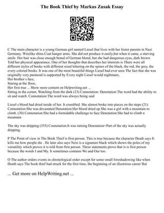 The Book Thief by Markus Zusak Essay
C The main character is a young German girl named Liesel that lives with her foster parents in Nazi
Germany. Wirelike shins.Coat hanger arms. She did not produce it easily,but when it came, a starving
smile. Her hair was close enough brand of German blond, but she had dangerous eyes, dark brown
Told her physical appearance. One of her thoughts that describes her interests is There were all
different styles of books with different sized lettering on the spines of the black, the red, the grey, the
every colored books. It was one of the most beautiful things Liesel had ever seen The fact that she was
originally very paranoid is supported by Every night Liesel would nightmare,
Her brother s face,
Staring at the floor,.
Her first true ... Show more content on Helpwriting.net ...
Sitting in the corner, Watching from the dark (23) Connotation: Denotation:The word had the ability to
sit and watch. Connotation:The word was always being said
Liesel s blood had dried inside of her. It crumbled. She almost broke into pieces on the steps (21)
Connotation:She was devastated Denotation:Her blood dried up She was a girl with a mountain to
climb. (30) Connotation:She had a formidable challenge to face Denotation:She had to climb a
mountain
The sky was dripping (355) Connotation:It was raining Denotation=Part of the sky was actually
dripping.
P The Point of view in The Book Thief is first person. This is true because the character Death says It
kills me how people die . He later also says Next is a signature black which shows the poles of my
versatility which proves it is told from first person. These statements prove that is is first person
because the words I and My. It sometimes contains We and Our too.
O The author orders events in chronological order except for some small foreshadowing like when
Death says The book thief had struck for the first time, the beginning of an illustrious career But
... Get more on HelpWriting.net ...
 