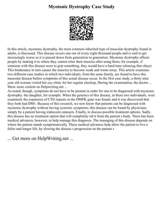 Myotonic Dystrophy Case Study
In this article, myotonic dystrophy, the most common inherited type of muscular dystrophy found in
adults, is discussed. This disease occurs one out of every eight thousand people and is said to get
increasingly worse as it is passed down from generation to generation. Myotonic dystrophy affects
people by making it to where they cannot relax their muscles after using them; for example, if
someone with this disease were to grip something, they would have a hard time releasing that object.
This hinderance in turn causes the muscles to become weak and waste away. This article examines
two different case studies in which two individuals, from the same family, are found to have this
muscular disease before symptoms of this actual disease occur. In the first case study, a thirty nine
year old woman visited her eye clinic for her regular checkup. During the examination, the doctor ...
Show more content on Helpwriting.net ...
As noted, though, symptoms do not have to be present in order for one to be diagnosed with myotonic
dystrophy: the daughter, for example. When the genetics of this disease, in these two individuals, were
examined, the expansion of CTG repeats in the DMPK gene was found, and it was discovered that
they both had DM1. Because of this research, we now know that patients can be diagnosed with
myotonic dystrophy without having systemic symptoms; this disease can be found by physicians
simply by a patient having iridescent cataracts. Finally, to discuss possible treatment options. Sadly,
this disease has no treatment option that will completely rid it from the patient s body. There has been
medical advances, however, to help manage this diagnosis. The managing of this disease depends on
where the patient stands symptomatically. These medical advances help allow the patient to live a
fuller and longer life, by slowing the disease s progression on the patient s
... Get more on HelpWriting.net ...
 