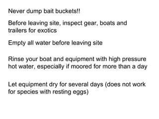 How to prevent the spread of aquatic nuisance species? Empty all water before leaving site Never dump bait buckets!! Before leaving site, inspect gear, boats and trailers for exotics Let equipment dry for several days (does not work for species with resting eggs) Rinse your boat and equipment with high pressure hot water, especially if moored for more than a day  