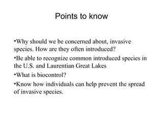 Why should we be concerned about, invasive species. How are they often introduced? Be able to recognize common introduced species in the U.S. and Laurentian Great Lakes What is biocontrol? Know how individuals can help prevent the spread of invasive species. Points to know 