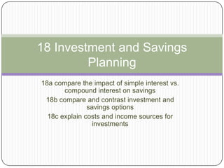 18 Investment and Savings
         Planning
18a compare the impact of simple interest vs.
       compound interest on savings
 18b compare and contrast investment and
               savings options
  18c explain costs and income sources for
                 investments
 
