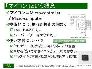 2018/9/1 Interface Device Laboratory, Kanazawa University http://ifdl.jp/
「マイコン」という概念
マイコン＝Micro-controller
/ Micro-computer
技術的には：枯れた技術の固まり
RISC, Flashメモリ, ...
ハーバードアーキテクチャ, …
使い方的には・・・？
「コンピュータ」が安く小さくなることの意義
単なる「安くて小さいコンピュータ」ではない
パラダイム（常識・概念）の転換（の可能性）
（Atmel ATtiny10データシートより）
（日立／Renesas H8/3048F）
Mooreの法則の二つ目の意義
 