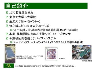 2018/9/1 Interface Device Laboratory, Kanazawa University http://ifdl.jp/
自己紹介
 1970名古屋生まれ
 東京で大学→大学院
 金沢大（’98～’00・’04～）
 公立はこだて未来大（’00～’04）
 ’95〜’00:はこだて未来大 計画策定委員（翼セミナーOBの縁）
 本業：集積回路、特に（機能つき）イメージセンサ
 ＋集積回路を使うデバイス・システム
 ユーザインタフェース・インタラクティブシステム（人間相手の機械）
集積回路（イメージセンサ）のレイアウト図
（プロッタ出力して目視チェック） 基板設計
研究室（実験室
 