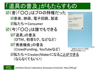 2018/9/1 Interface Device Laboratory, Kanazawa University http://ifdl.jp/
「道具の普及」がもたらすもの
（昔）「○○」はプロの特権だった
音楽、映画、電子回路、製造
私たち＝Consumer
（今）「○○」は誰でもできる
「道具」の普及
（ＤＴＭ、初音ミク、などなど）
「発表機会」の普及
（CrowdFunding、YouTubeなど）
私たち＝Creator/Makerになることができる
（ならなくてもいい）
宮下芳明「コンテンツは民主化をめざす
―表現のためのメディア技術」
(明治大学出版会, 2015)
 