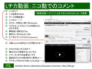2018/9/1 Interface Device Laboratory, Kanazawa University http://ifdl.jp/
Lチカ動画：ニコ動でのコメント
 こっから？
 ニコ技界のTOKIO
 ゲートの無駄遣い
 ここから！！？
 ひでえ、勿体ない使い方wwwww
 マジかよ。レジストレベルの設計とか
ガチすぎる。
 無駄遣い過ぎるだろw
 贅沢というかなんというか
 え？まじでここからかよ」wwww」」
 IC版FusionPCB的なところが現れれば・・・
 (FPGAでは)いかんのか？
 俺はFPGAで我慢することにする
 いや、そこまでは必要ないです
 量産品すらFPGA使う時代に専用LSI・・・
 アマチュアはFPGAで良いんだよなぁ・・・w
「集積回路＝すごいことをやるためのもの」という意識
 
