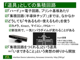 2018/9/1 Interface Device Laboratory, Kanazawa University http://ifdl.jp/
「道具」としての集積回路
「ハード」＝電子回路、プリント基板あたり
「集積回路（半導体チップ）」までは、なかなか
どうしても「今あるもの・使えるもの」を使う
カメラ、Kinect、マイコン、FPGA・・・
新技術で、一気にパラダイムが変わることがある
「集積回路をつくれる」という道具
＝「いまできること」という発想の縛りから開放
Depth画像
※昔は「可能だが高価」
→Kinect後は「誰でも使える」
→ユーザインタフェース界の革命
 