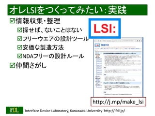 2018/9/1 Interface Device Laboratory, Kanazawa University http://ifdl.jp/
オレLSIをつくってみたい：実践
情報収集・整理
探せば、ないことはない
フリーウエアの設計ツール
安価な製造方法
NDAフリーの設計ルール
仲間さがし
http://j.mp/make_lsi
 