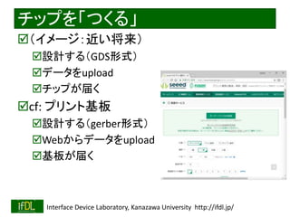2018/9/1 Interface Device Laboratory, Kanazawa University http://ifdl.jp/
チップを「つくる」
（イメージ：近い将来）
設計する（GDS形式）
データをupload
チップが届く
cf: プリント基板
設計する（gerber形式）
Webからデータをupload
基板が届く
 