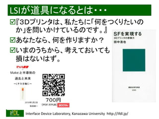 2018/9/1 Interface Device Laboratory, Kanazawa University http://ifdl.jp/
LSIが道具になるとは・・・
『３Ｄプリンタは、私たちに「何をつくりたいの
か」を問いかけているのです。』
あなたなら、何を作りますか？
いまのうちから、考えておいても
損はないはず。
 