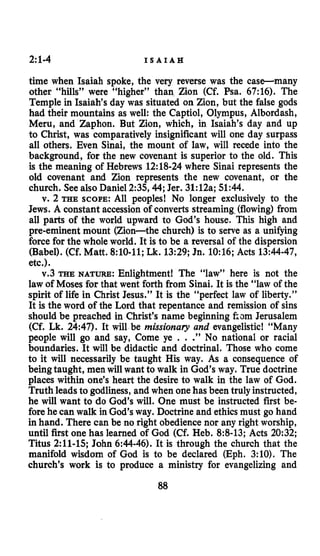 2:1-4 I S A I A H
time when Isaiah spoke, the very reverse was the case-many
other “hills” were “higher” than Zion (Cf. Psa. 67:16). The
Temple in Isaiah’s day was situated on Zion, but the false gods
had their mountains as well: the Captiol, Olympus, Albordash,
Meru, and Zaphon. But Zion, which, in Isaiah’s day and up
to Christ, was comparatively insignificant will one day surpass
all others. Even Sinai, the mount of law, will recede into the
background, for the new covenant is superior to the old. This
is the meaning of Hebrews 12:18-24where Sinai represents the
old covenant and Zion represents the new covenant, or the
church. See also Daniel 2:35,44;Jer. 31:12a;51:44.
v. 2 THE SCOPE:All peoples! No longer exclusively to the
Jews. A constant accession of converts streaming.(flowing) from
all parts of the world upward to God’s house. This high and
pre-eminent mount (Zion-the church) is to serve as a unifjing
force for the whole world. It is to be a reversal of the dispersion
(Babel). (Cf. Matt. 8:lO-11;Lk. 13:29;Jn. 10:16;Acts 13:44-47,
etc.).
v.3 THE NATURE: Enlightment! The “law” here is not the
law of Moses for that went forth from Sinai. It is the “law of the
spirit of life in Christ Jesus.” It is the “perfect law of liberty.”
It is the word of the Lord that repentance and remission of sins
should be preached in Christ’s name beginning kom Jerusalem
(Cf. Lk. 24:47). It will be missionary and evangelistic! “Many
people will go and say, Come ye . . .”No national or racial
boundaries. It will be didactic and doctrinal. Those who come
to it will necessarily be taught His way. As a consequence of
being taught, men will want to walk in God’s way. True doctrine
places within one’s heart the desire to walk in the law of God.
Truth leads to godliness, and when onehas been truly instructed,
he will want to do God’s will. One must be instructed first be-
fore he can walk in God’s way. Doctrine and ethics must go hand
in hand. There can be no right obedience nor any right worship,
until first one has learned of God (Cf. Heb. 8:B-13;Acts 20:32;
Titus 2:ll-15;John 6:44-46).It is through the church that the
manifold wisdom of God is to be declared (Eph. 3:lO). The
church’s work is to produce a ministry for evangelizing and
88
 
