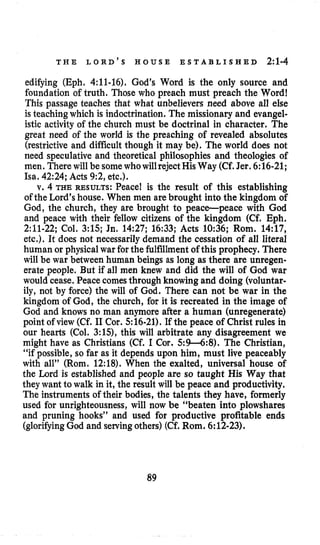 T H E L O R D ’ S H O U S E E S T A B L I S H E D 2:l-4
edifying (Eph, 4:ll-16). God’s Word is the only source and
foundation of truth. Those who preach must preach the Word!
This passage teaches that what unbelievers need above all else
is teaching which is indoctrination.The missionary and evangel-
istic activity of the church must be doctrinal in character. The
great need of the world is the preaching of revealed absolutes
(restrictive and difficult though it may be). The world does not
need speculative and theoretical philosophies and theologies of
men. There will be somewhowillreject HisWay (Cf.Jer. 6:16-21;
Isa. 42:24; Acts 9:2, etc.).
v. 4 THE RESULTS: Peace! is the result of this establishing
of the Lord’shouse. When men are brought into the kingdom of
God, the church, they are brought to peace-peace with God
and peace with their fellow citizens of the kingdom (Cf. Eph.
2:ll-22; Col. 3:15; Jn. 14:27; 16:33; Acts 10:36; Rom. 14:17,
etc.). It does not necessarily demand the cessation of all literal
human or physical war for the fulfillmentof this prophecy. There
will be war between human beings as long as there are unregen-
erate people. But if all men knew and did the will of God war
would cease. Peace comesthrough knowing and doing (voluntar-
ily, not by force) the will of God. There can not be war in the
kingdom of God, the church, for it is recreated in the image of
God and knows no man anymore after a human (unregenerate)
point of view (Cf. I1 Cor. 516-21). If the peace of Christ rules in
our hearts (Col. 3:15), this will arbitrate any disagreement we
might have as Christians (Cf. I Cor. 5:9-6:8). The Christian,
“if possible, so far as it depends upon him, must live peaceably
with all” (Rorn. 12:18). When the exalted, universal house of
the Lord is established and people are so taught His Way that
they want to walk in it, the result will be peace and productivity.
The instruments of their bodies, the talents they have, formerly
used for unrighteousness, will now be “beaten into plowshares
and pruning hooks” and used for productive profitable ends
(glorifyingGod and servingothers) (Cf. Rom. 6:12-23).
89
 