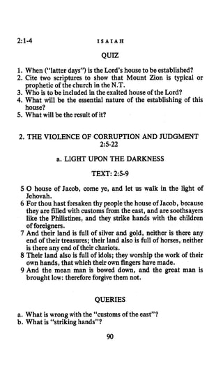 2:1-4 I S A I A H
QUIZ
1. When (“latter days”) is the Lord’shouse to be established?
2. Cite two scriptures to show that Mount Zion is typical or
3. Who is to be included in the exalted house of the Lord?
4. What will be the essential nature of the establishing of this
5. What willbe the result of it?
prophetic of the church in the N.T.
house?
2. THE VIOLENCE OF CORRUPTION AND JUDGMENT
215-22
a. LIGHT UPON THE DARKNESS
TEXT: 2:5-9
5 0 house of Jacob, come ye, and let us walk in the light of
Jehovah.
6 For thou hast forsakenthy people the house of Jacob, because
they are filledwith customsfrom the east, and are soothsayers
like the Philistines, and they strike hands with the children
of foreigners.
7 And their land is full of silver and gold, neither is there any
end of their treasures; their land also is full of horses, neither
is there any end of their chariots.
8 Their land also is full of idols; they worship the work of their
own hands, that which their own fingershave made.
9 And the mean man is bowed down, and the great man is
brought low: therefore forgivethem not.
QUERIES
a. What is wrong with the “customs of the east”?
b. What is “striking hands”?
90
 