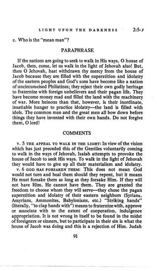 L I G H T U P O N T H E D A R K N E S S ~ 2Z5-3
c. Who is the “mean man”?
PARAPHRASE
If the nations are goingto seek to walk in His ways, 0 house of
Jacob, then, come, let us walk in the light of Jehovah also! But,
thou 0 Jehovah, hast withdrawn thy mercy from the house of
Jacob because they are filled with the superstition and idolatry
of the eastern peoples and God’s sons have become like a nation
of uncircumcised Philistines;they reject their own godly heritage
to fraternize with foreign unbelievers and their pagan life. They
have become money mad and filled the land with the machinery
of war. More heinous than that, however, is their inordinate,
insatiable hunger to practice idolatry-the land is filled with
idols. The common men and the great men all bow down before
things they have invented with their own hands. Do not forgive
them, 0lord!
COMMENTS
v. 5 THE APPEAL TO WALK IN THE LIGHT: In view of the vision
which has just preceded this of the Gentiles voluntarily coming
to walk in the ways of Jehovah, Isaiah attempts to provoke the
house of Jacob to seek His ways. To walk in the light of Jehovah
they would have to give up all their materialism and idolatry.
v. 6 GOD HAS FORSAKEN THEM: This does not mean God
would not turn and heal them should they repent, but it means
He must forsake them as long as they forsake Him. If they will
not have Him, He cannot have them. They are granted the
freedom to choose whom they will serve-they chose the pagan
superstition and idolatry of their eastern neighbors (Syrians,
Assyrians, Ammonites, Babylonians, etc.) “Striking hands’’
(literally, “to clap hands with”) meansto fraternizewith, approve
or associate with to the extent of cooperation, indulgence
appropriation. It is not wrong in itself to be found in the midst
of foreigners or sinners,but to participate in their sin is what the
house of Jacob was doing and this is a rejection of Him. Judah
91
 