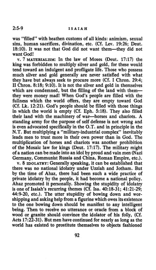 2:S-g I S A I A H
was “filled” with heathen customs of all kinds: animism, sexual
sins, human sacrifices, divination, etc. (Cf. Lev. 19:26; Deut.
18:lO). It was not that God did not want them-they did not
want God!
v. 7 MATERIALISM: In the law of Moses (Deut. 17:17) the
king was forbidden to multiply silver and gold, for these would
tend toward an indulgent and profligatelife. Those who possess
much silver and gold generally are never satisfied with what
they have but always seek to procure more (Cf. I Chron. 29:4;
I1Chron. 8:18; 9:lO). It is not the silver and gold in themselves
which are condemned, but the filling of the land with them-
they were money mad! When God’s people are filled with the
fullness which the world offers, they are empty toward God
(Cf. Lk.12:21). God’s people should be filled with those things
in which the world is empty (Cf. Eph. 518). They also filled
their land with the machinery of war-horses and chariots. A
standing army for the purpose of self defense is not wrong and
is even advocated specificallyin the O.T. and in principle in the
N.T. But multiplying a “military-industrialcomplex” inevitably
leads men to trust more in their own power than in God. The
multiplication of horses and chariots was another prohibition
of the Mosaic law for kings (Deut. 17:17). The military might
of a nation can be made into an idolby proud and vain men (Nazi
Germany, Communist Russia and China, Roman Empire, etc.).
v. 8 IDOLATRY: Generallyspeaking, it can be established that
there was no national idolatry under Uzziah and Jotham. But
by the time of Ahaz, there had been such a wide practice of
private idolatry by the people, it had become a national policy.
Ahaz promoted it personally. Showing the stupidity of idolatry
is one of Isaiah’s recurring themes (Cf. Isa. 40:18-31; 41:21-29;
44:9-20, etc.). The utter stupidity of bowing down and wor-
shipping and askinghelp from a figurinewhich owes itsexistence
to the one bowing down should be manifest to any intelligent
being. Then to receive no utterance or oracle from a block of
wood or granite should convince the idolator of his folly, (Cf.
Acts 17:22-31). But men have continuedfor nearly as long as the
world has existed to prostitute themselves to objects fashioned
92
 