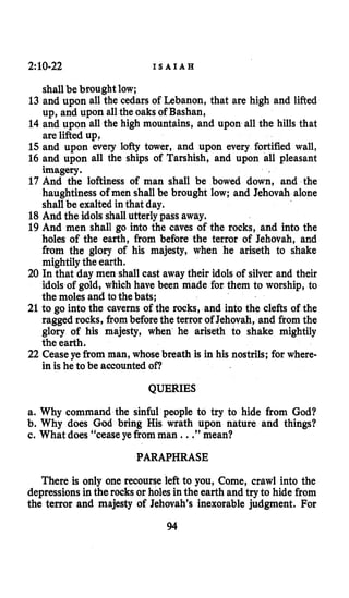 2:10-22 I S A I A H
shallbe brought low;
13 and upon all the cedars of Lebanon, that are high and lifted
up, and upon allthe oaks of Bashan,
14 and upon all the high mountains, and upon all the hills that
are lifted up,
15 and upon every lofty tower, and upon every fortified wall,
16 and upon all the ships of Tarshish, and upon all pleasant
imagery.
17 And the loftiness of man shall be bowed down, and the
haughtiness of men shall be brought low; and Jehovah alone
shall be exalted in that day.
18 And the idols shallutterly pass away.
19 And men shall go into the caves of the rocks, and into the
holes of the earth, from before the terror of Jehovah, and
from the glory of his majesty, when he arisetb to shake
mightily the earth.
20 In that day men shall cast away their idols of silver and their
idols of gold, which have been made for them to worship, to
the moles and tothe bats;
21 to go into the caverns of the rocks, and into the clefts of the
ragged rocks, frombeforethe terror of Jehovah, and from the
glory of his majesty, when he ariseth to shake mightily
the earth.
22 Ceaseye from man, whosebreath is in his nostrils; for where-
in is he to be accounted of?
QUERIES
a. Why command the sinful people to try to hide from God?
b. Why does God bring His wrath upon nature and things?
c. What does “cease ye fromman ...”mean?
PARAPHRASE
There is only one recourse left to you, Come, crawl into the
depressionsin the rocks or holes in the earth and try to hide from
the terror and majesty of Jehovah’s inexorable judgment. For
94
 