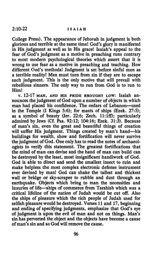 2:10-22 I S A I A H
College Press). The appearance of Jehovah in judgment is both
glorious and terrible at the same time! God’s glory is manifested
in His judgment as well as in His grace! Isaiah’s appeal to the
fear of God’s judgment as a motive in preaching runs contrary
to most modern psychological theories which assert that it is
wrong to use fear as a motive in preaching and teaching. How
different God’s methods! Judgment is set before sinful men as
a terrible reality! Men must turn from sin if they are to escape
such judgment. This is the only motive that will prevail with
rebellious sinners. The only way to run from God is to run to
Him!
v. 12-17 MAN, AND HIS PRIDE BROUGHT LOW: Isaiah an-
nouncesthejudgment of God upon a number of objects in which
man had placed his confidence. The cedars of Lebanon-used
in the Temple (I Kings 56); for masts of ships (Ezek. 275);
as a symbol of beauty (Jer. 22:6; Zech. 1l:lffl; particularly
admired by Jews (Cf. Psa. 92:12; 104:16; Ezek. 31:3). Because
of man’s sin, even the great and beautiful things of creation
will suffer His judgment. Things created by man’s hand-his
buildings for wealth, show and fortification will never survive
the judgment of God. One onlyhas to read the notes of archaeol-
ogists to verify this statement. The greatest fortifications that
the mind of man can devise and the hand of man can build can
be destroyed by the least, most insignificant handiwork of God.
God is able to direct and send the smallest insect to ruin and
make helpless the most complex electronic defense instrument
ever devised by man! God can shake the tallest and thickest
wall or bridge or skyscraper to rubble and dust through an
earthquake. Objects which bring to man the necessities and
luxuries of life-ships of commerce from Tarshish which was a
critical lifeline of the nation of Judah would be cut off. Also
the ships of pleasure which the rich people of Judah used for
selfishpleasure would be destroyed. Verses 11 and 17, beginning
and ending of specifying judgments, emphasize that God’s eye
of:judgment is upon the evil of man and not on things. Man’s
sin has perverted the object and the objects have become a cause
of man’s sin and so God will removethe cause.
%
 