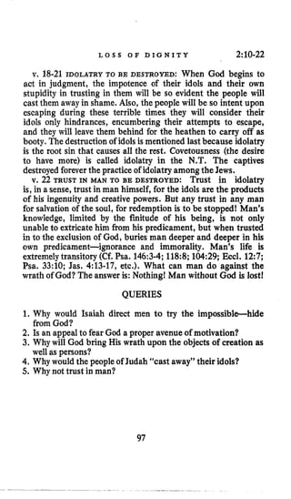 L O S S O F D I G N I T Y 2:10-22
v, 18-21 IDOLATRY TO BE DESTROYED: When God begins to
act in judgment, the impotence of their idols and their own
stupidity in trusting in them will be so evident the people will
cast them away in shame. Also, the people will be so intent upon
escaping during these terrible times they will consider their
idols only hindrances, encumbering their attempts to escape,
and they will leave them behind for the heathen to carry off as
booty. The destruction of idolsis mentioned last because idolatry
is the root sin that causes all the rest. Covetousness (the desire
to have more) is called idolatry in the W.T. The captives
destroyedforeverthe practice of idolatryamong the Jews.
v. 22 TRUST IN MAN TO BE DESTROYED: Trust in idolatry
is, in a sense, trust in man himself, for the idols are the products
of his ingenuity and creative powers. But any trust in any man
for salvation of the soul, for redemptioh is to be stopped! Man’s
knowledge, limited by the finitude of his being, is not only
unable to extricate him from his predicament, but when trusted
in to the exclusion of God, buries man deeper and deeper in his
own predicament-ignorance and immorality. Man’s life is
extremelytransitory (Cf. Psa. 146:3-4;118:8;104:29;Ekcl. 12:7;
Psa. 33:lO; Jas. 4:13-17, etc.). What can man do against the
wrath of God? The answer is: Nothing! Man without God is lost!
QUERIES
1. Why would Isaiah direct men to try the impossible-hide
2. Is an appeal to fear God a proper avenue of motivation?
3. Why will God briiig His wrath upon the objects of creation as
4. Why would the people of Judah “cast away” their idols?
5. Why not trust in man?
from God?
well as persons?
97
 
