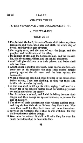 3:1-15 I S A I A H
CHAPTER THREE
3. THE VENGEANCE UPON DECADENCE 3:lA:l
a. THE WEALTHY
TEXT: 3:1-15
1For, behold, the Lord, Jehovah of hosts, doth take away from
Jerusalem and from Judah stay and staff, the whole stay of
bread, and thewhole stay of water;
2 the mighty man, and the man of war; the judge, and the
prophet, and the diviner, and the elder;
3 the captain of fifty, and the honorable man, and the counsel-
lor, and the expert artificer, and the skillfulenchanter.
4 And I will give children to be their princes, and babes shall
rule over them.
5 And the peopleshallbe oppressed, every one by another, and
every one by his neighbor: the child shall behave himself
proudly against the old man, and the base against the
honorable.
6 When a man shalltake hold of his brother in the house of his
father, saying, Thou hast clothing, be thou our ruler, and
let this ruin be under thy hand;
7 in that day shall he lift up his voice, saying, I will not be a
healer; for in my house is neither bread nor clothing: ye shall
not make me ruler of the people.
8 For Jerusalem is ruined, and Judah is fallen; because their
tongue and their doings are against Jehovah, to provoke the
eyes of his glory.
9 The show of their countenance doth witness against them;
and they declare their sin as Sodom, they hide it not. Woe
unto their soul! for they have done evil unto themselves.
10 Sayye of the righteous,that it shall be well with him; for they
shall eat the fruit of their doings.
11Woe unto the wicked! it shall be ill with him; for what his
hands have done shallbe done unto him.
98
 