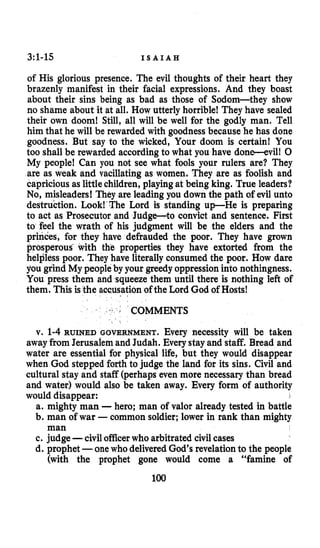 3:1-15 I S A I A H
of His glorious presence. The evil thoughts of their heart they
brazenly manifest in their facial expressions. And they boast
about their sins being as bad as those of Sodom-they show
no shame about it at all. How utterly horrible! They have sealed
their own doom! Still, all will be well for the godly man. Tell
him that he will be rewarded with goodness because he has done
goodness. But say to the wicked, Your doom is certain! You
too shall be rewarded accordingto what you have done-evill 0
My people! Can you not see what fools your rulers are? They
are as weak and vacillating as women. They are as foolish and
capricious as littlechildren, playingat being king. True leaders?
No,misleaders! They are leading you down the path of evil unto
destruction. Look! The Lord is standing up-He is preparing
to act as Prosecutor and Judge-to convict and sentence. First
to feel the wrath of his judgment will be the elders and the
princes, for they have defrauded the poor. They have grown
prosperous with the properties they have extorted from the
helpless poor. They have literally consumed the poor. How dare
you grind My peopleby your greedyoppressioninto nothingness.
You press them and squeeze them until there is nothing left of
them. This is the accusationof the Lord God of Hosts!
COMMENTS
v. 1-4RUINED GOVERNMENT. Every necessity will be taken
away from Jerusalemand Judah. Every stay and staff. Bread and
water are essential for physical life, but they would disappear
when God stepped forth to judge the land for its sins. Civil and
cultural stay and staff (perhaps even more necessary than bread
and water) would also be taken away. Every form of authority
would disappear: ,
a. mighty man -hero; man of valor already tested in battle
b. man of war -common soldier;lower in rank than mighty
c. judge -civilofficerwho arbitrated civil cases
d. prophet -onewho delivered God’s revelationto the people
(with the prophet gone would come a “famine of
man
100
 
