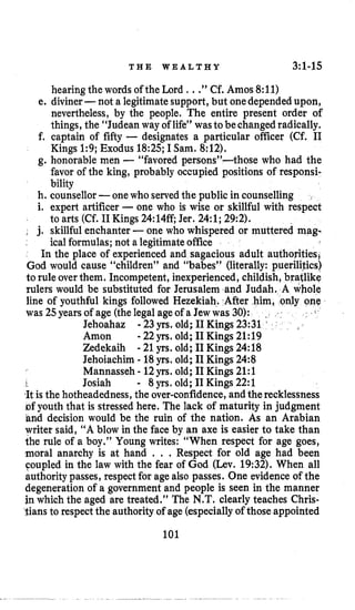 T H E W E A L T H Y 3:l-15
hearing the words of the Lord , ..”Cf. Amos 8:ll)
e. diviner-not a legitimatesupport, but onedependedupon,
nevertheless, by the people. The entire present order of
things, the “Judean way of life” wastobechanged radically.
f. captain of fifty - designates a particular officer (Cf. I1
Kings 1:9; Exodus 18:25;I Sam. 8:12).
g. honorable men -“favored persons”-those who had the
favor of the king, probably occupied positions of responsi-
bility
h. counsellor-onewho served the public in counselling
i. expert artificer -one who is wise or skillful with respect
to arts (Cf. I1Kings 24:14ff Jer. 24:l;29:2).
~ j. skillful enchanter -one who whispered or muttered mag-
ical formulas; not a legitimateoffice
In the place of experienced and sagacious adult authoritiesi
God would cause “children” and “babes” (literally: puerilities)
to rule overthem. Incompetent, inexperienced, childish, bratlike
rulers would be substituted for Jerusalem and Judah. A whole
line of youthful kings followed Hezekiah. ,After him, ~ n l yo
was 25yearsof age (thelegal ageof a Jew was 30): .
Jehoahaz
Amon
Zedekaih
Jehoiachim - 18yrs. old; I1Kings 24:8
Mannasseh - 12yrs. old; I1Kings 21:l
1 Josiah - 8 yrs. old; I1Kings 22:l
,Itis the hotheadedness,the over-confidence,andtherecklessness
Df youth that is stressed here. The lack of maturity in judgment
hnd decision would be the ruin of the nation. As an Arabian
writer said, “A blow in the face by an axe is easier to take than
the rule of a boy.” Young writes: “When respect for age goes,
moral anarchy is at hand . . . Respect for old age had been
Coupled in the law with the fear of God (Lev. 19:32).When all
authority passes, respectfor agealso passes. One evidence of the
degeneration of a government and people is seen in the manner
jn which the aged are treated.” The N.T.clearly teaches Chris-
tians to respectthe authorityof age (especiallyof those appointed
101
-23yrs. old; I1Kings 23:31
-22 yrs. old; I1Kings 21:19
-21 yrs. old; I1Kings 24:18
 