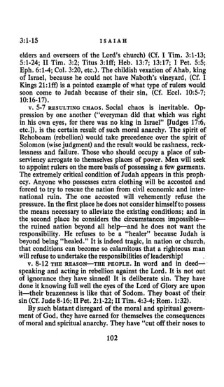 3:1-15 I S A I A H
elders and overseers of the Lord’s church) (Cf. I Tim. 3:l-13;
51-24; I1 Tim. 3:2; Titus 3:lff; Heb. 13:7; 13:17; I Pet. 55;
Eph. 6:l-4;Col. 3:20, etc.). The childish vexation of Ahab, king
of Israel, because he could not have Naboth‘s vineyard, (Cf. I
Kings 21:lff) is a pointed example of what type of rulers would
soon come to Judah because of their sin, (Cf. Eccl. 105-7;
v. 5-7 RESULTING CHAOS. Social chaos is inevitable. Op-
pression by one another (“everyman did that which was right
in his own eyes, for there was no king in Israel” [Judges 17:6,
etc.]), is the certain result of such moral anarchy. The spirit of
Rehoboam (rebellion)would take precedence over the spirit of
Solomon (wisejudgment) and the result would be rashness, reck-
lessness and failure. Those who should occupy a place of sub-
serviencyarrogate to themselves places of power. Men will seek
to appoint rulers on the mere basis of possessing a few garments.
The extremely criticalcondition of Judah appears in this proph-
ecy. Anyone who possesses extra clothing will be accosted and
forced to try to rescue the nation from civil economic and inter-
national ruin. The one accosted will vehemently refuse the
pressure. Inthe first place he does not considerhimselfto possess
the means necessary to alleviate the existing conditions; and in
the second place he considers the circumstances impossible
the ruined nation beyond all help-and he does not want the
responsibility. He refuses to be a “healer” because Judah is
beyond being “healed.” It is indeed tragic, in nation or church,
that conditions can become so calamitous that a righteous man
will refuse to undertake the responsibilitiesof leadership!
v. 8-12 THE REASON-THE PEOPLE. In word and in deed-
speaking and acting in rebellion against the Lord. It is not out
of ignorance they have sinned! It is deliberate sin. They have
done it knowing full well the eyes of the Lord of Glory are upon
it-their brazenness is like that of Sodom. They boast of their
sin (Cf. Jude 8-16;I1Pet. 2:l-22;I1Tim. 4:3-4;Rom. 1:32).
By such blatant disregard of the moral and spiritual govern-
ment of God, they have earned for themselves the consequences
of moral and spiritual anarchy. They have “cut offtheir noses to
10:16-17).
102
 