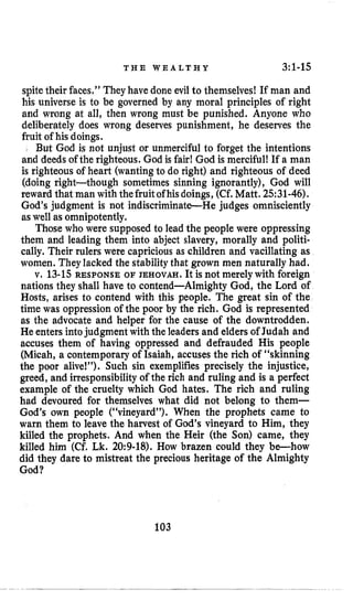 T H E W E A L T H Y 3:1-15
spitetheir faces,” They have done evil to themselves! If man and
his universe is to be governed by any moral principles of right
and wrong at all, then wrong must be punished. Anyone who
deliberately does wrong deserves punishment, he deserves the
fruit of his doings.
( But God is not unjust or unmerciful to forget the intentions
and deeds of the righteous. God is fair! God is merciful! If a man
is righteous of heart (wantingto do right) and righteous of deed
(doing right-though sometimes sinning ignorantly), God will
reward that man with thefruitofhisdoings, (Cf.Matt. 2531-46).
God’s judgment is not indiscriminate-He judges omnisciently
aswell as omnipotently.
Those who were supposed to lead the people were oppressing
them and leading them into abject slavery, morally and politi-
cally. Their rulers were capricious as children and vacillating as
women. They lacked the stability that grown men naturally had.
v, 13-15 RESPONSE OF JEHOVAH. It is not merelywith foreign
nations they shall have to contend-Almighty God, the Lord of
Hosts, arises to contend with this people. The great sin of the
time was oppression of the poor by the rich. God is represented
as the advocate and helper for the cause of the downtrodden.
He enters intojudgment withthe leaders and eldersof Judah and
accuses them of having oppressed and defrauded His people
(Micah, a contemporary of Isaiah, accuses the rich of “skinning
the poor alive!”). Such sin exemplifies precisely the injustice,
greed, and irresponsibility of the rich and ruling and is a perfect
example of the cruelty which God hates. The rich and ruling
had devoured for themselves what did not belong to them-
God’s own people (“vineyard”). When the prophets came to
warn them to leave the harvest of God’s vineyard to Him, they
killed the prophets. And when the Heir (the Son) came, they
killed him (Cf. Lk. 20:9-18). How brazen could they be-how
did they dare to mistreat the precious heritage of the Almighty
God?
103
 