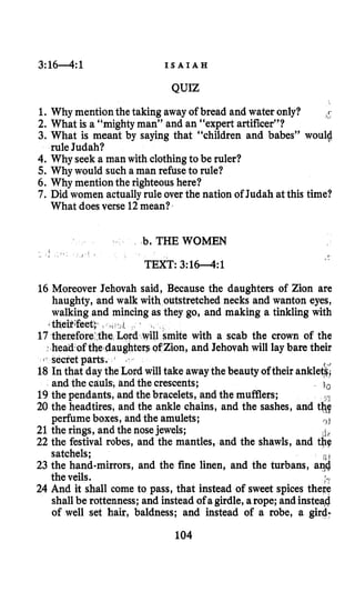 3:16-4:1 I S A I A H
QUIZ
1. Why mention the taking away of bread and water only? ,!
2. What is a “mighty man” and an “expert artificer”?
3. What is meant by saying that “children and babes” woulg
4. Why seek a man with clothingto be ruler?
5. Why would such a man refuseto rule?
6. Why mention the righteoushere?
7. Did women actuallyrule over the nation of Judah at this time?
rule Judah?
What doesverse 12mean?
b, THE WOMEN
TEXT: 3 : l W : l
16 Moreover Jehovah said, Because the daughters of Zion are
haughty, and walk with outstretched necks and wanton eyes,
walking and mincing as they go, and making a tinkling with
17 therefore the Lord with a scab the crown of the
head of the daughte ,and Jehovah will lay bare their
secret parts.
18Inthat day the Lord will take awaythe beauty oftheir ankle&
and the cauls, and the crescents; lo
19 the pendants, and the bracelets, and the mufflers;
20 the headtires, and the ankle chains, and the sashes, and t&q
perfume boxes, and the amulets; r 3 b
if
22 the festival robes, and the mantles, and the shawls, and the
satchels;
23 the hand-mirrors, and the fine linen, and the turbans, a{i
the veils. **
24 And it shall come to pass, that instead of sweet spices there
shall be rottenness; and instead of a girdle,a rope; andinstead
of well set hair, baldness; and instead of a robe, a gird-
eif;feet;-
21 the rings, and the nosejewels;
104
 