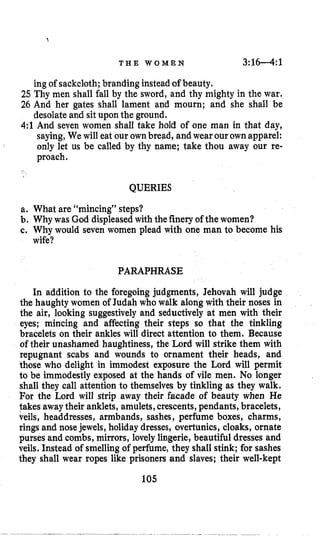 T H E W O M E N 3:1 6 4 :1
ing of sackcloth;branding insteadof beauty.
25 Thy men shall fall by the sword, and thy mighty in the war,
26 And her gates shall lament and mourn; and she shall be
desolate and sit upon the ground.
4:l And seven women shall take hold of one man in that day,
saying, Wewill eat our ownbread, andwear ourownapparel:
proach.
I
only let us be called by thy name; take thou away our re-
i
QUERIES
a. What are “mincing” steps?
b. Why was God displeasedwith thefinery of the women?
c. Why would seven women plead with one man to become his
wife?
PARAPHRASE
In addition to the foregoing judgments, Jehovah will judge
the haughty women of Judah who walk along with their noses in
the air, looking suggestively and seductively at men with their
eyes; mincing and affecting their steps so that the tinkling
bracelets on their ankles will direct attention to them. Because
of their unashamed haughtiness, the Lord will strike them with
repugnant scabs and wounds to ornament their heads, and
those who delight in immodest exposure the Lord will permit
to be immodestly exposed at the hands of vile men. No longer
shall they call attention to themselves by tinkling as they walk.
For the Lord will strip away their facade of beauty when He
takes awaytheir anklets, amulets,crescents, pendants, bracelets,
veils, headdresses, armbands, sashes, perfume boxes, charms,
rings and nosejewels, holidaydresses, overtunics, cloaks, ornate
purses and combs, mirrors, lovely lingerie, beautiful dresses and
veils. Instead of smellingof perfume, they shall stink; for sashes
they shall wear ropes like prisoners and slaves; their well-kept
105
 