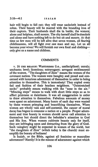 3:1 6 4 :1 I S A I A H
hair will begin to fall out; they will wear sackcloth instead of
robes. Their beauty will be marred with the branding iron of
their captors. Their husbands shall die in battle; the women;
alone and helpless, shall mourn. The city herself shallbedesolate
and alone and have nothingleft to do but sit and mourn. At that
time so few men will be left alive that seven women, all fearing
childlessness, will all fight over one man and say, Let us all
become your wives! We will furnish our own food and clothing-
only give us a name and children.
COMMENTS
v. 16 THE REASON: Wantonness (Le., undisciplined; unruly;
unchaste; lewd; licentious; extravagant; arrogant recklessness)
ofthe women. “The daughters of Zion” means the women of the
covenant nation. The women were haughty and proud and con-
cerned with luxurious adornment of themselves in order to bring
attention to themselves. This is immodesty! They copied every
fad and fashion of their heathen neighbors. “Outstretched
necks” probably means walking with the “nose in the air.”
“Mincing steps” means to walk with short little steps so as to
ss or daintiness. It was all exaggeration in order
ntion to themselves. Fabulous amounts of money
were spent on adornment. Many hours of each day were wasted
by these women primping and beautifying themselves. When
women are wholly vain and self-centered, the cancer of moral
decayhas begun to consume a nation or a people. Proper adorn-
ment and true beauty in women should never call attention to
themselves but should direct the beholder’s attention to God
and His Son. When women cultivate beauty only for itself,
they are infringing upon and detracting from the glory of God.
Such vainglory might be expected in women of the world, but
“the daughters of Zion” (which today is the church) must ex-
emplifythe beauty of holiness!
Is Isaiah, or the Bible, against all feminine or masculine
adornment? Hardly! It is the misuse of adornment against which
106
 