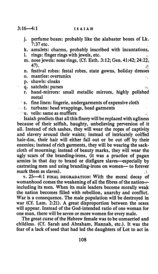 3:1 6 4 :1 I S A I A H
j. perfume boxes: probably like the alabaster boxes of Lk.
7:37etc.
k. amulets: charms, probably inscribed with incantations,#
1. rings: fingerrings withjewels, etc.
m. nosejewels: nose rings, (Cf. Esth. 3:12;Gen.41:42;2422,
n. festival robes: festal robes, state gowns, holiday dresses
0. mantles: overtunics
p. shawls: cloaks
q. satchels: purses
r. hand-mirrors: small metallic mirrors, highly polished
metal
s. fine linen: lingerie, undergarments of expensivecloth
t. turbans: head wrappings, head garments
u. veils: same as mufflers
Isaiah predictsthat allthisfinerywillbe replacedwith ugliness
because of their selfish, haughty, unbelieving perversion of it
all. Instead of rich sashes, they will wear the ropes of captivity
and slavery around their waists; instead of intricately coiffed
hair-dos, their hair will either fall out or be cut off by their
enemies; instead of rich garments, they will be wearing the sack-
cloth of mourning; instead of beauty marks, they will wear the
ugly scars of the bcanding-irons, (it was a practice of pagan
armies in that day to brand or disfigure slaves-especially by
castratingmen and using branding-irons on women- to forever
mark them as slaves).
v. 25-4:l FINAL DEGRADATION: With the moral decay of
womanhood comesthe weakeningof all the fibres of the nation-
including its men. When its male leaders become morally weak
the nation becomes filled with rebellion, anarchy and conflict.
War is a consequence. The male population will be destroyed in
war (Cf. Lam. 2:21). A great disproportion between the sexes
will appear. Instead of the God-intended ratio of one woman for
one man, there will be seven or more women for everymale.
The great curseof the Hebrew femalewas to be unmarried and
childless. (Cf. Sarah and Abraham, Hannah, etc.). It was the
fear of a lack of seed that had led the daughters of Lot to act in
47). j t
108
 