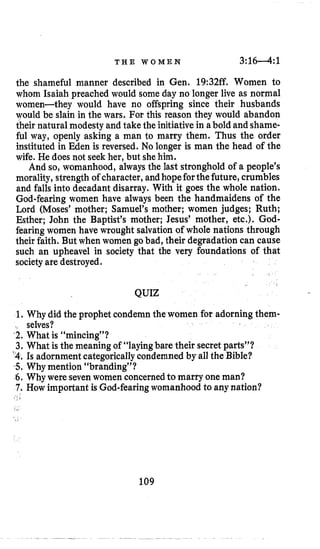T H E W O M E N 3:16-4: 1
the shameful manner described in Gen. 19:32ff. Women to
whom Isaiah preached would some day no longer live as normal
women-they would have no offspring since their husbands
would be slain in the wars. For this reason they would abandon
their natural modesty and take the initiative in abold and shame-
ful way, openly asking a man to marry them. Thus the order
instituted in Eden is reversed. No longer is man the head of the
wife. He does not seek her, but shehim.
And so, womanhood, always the last stronghold of a people’s
morality, strength of character,and hopeforthefuture,crumbles
and falls into decadant disarray. With it goes the whole nation.
God-fearing women have always been the handmaidens of the
Lord (Moses’ mother; Samuel’s mother; women judges; Ruth;
Esther; John the Baptist’s mother; Jesus’ mother, etc.). God-
fearing women have wrought salvationof whole nations through
their faith. But when women go bad, their degradation can cause
such an upheave1 in society that the very foundations of that
society are destroyed.
QUIZ
1. Why did the prophet condemn thewomen for adorning them-
‘2. What is “mincing”?
3. What is the meaning of “layingbare their secret parts”?
’4.Is adornmentcategoricallycondemned by all the Bible?
5,Why mention “branding”?
6. Why were seven women concernedtomarry one man?
7. How important is God-fearingwomanhood to anynation?
selves?
I
109
 
