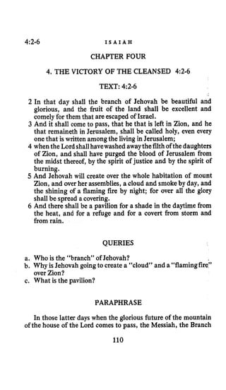 4:2-6 I S A I A H
CHAPTER FOUR
4. THE VICTORY OF THE CLEANSED 4:2-6
TEXT: 4:2-6
2 In that day shall the branch of Jehovah be beautiful and
glorious, and the fruit of the land shall be excellent and
comely for them that are escaped of Israel.
3 And it shall come to pass, that he that is left in Zion, and he
that remaineth in Jerusalem, shall be called holy, even every
onethat is written amongthe livingin Jerusalem;
4 whenthe Lordshallhavewashed awaythefilthof the daughters
of Zion, and shall have purged the blood of Jerusalem from
the midst thereof, by the spirit of justice and by the spirit of
burning.
5 And Jehovah will create over the whole habitation of mount
Zion, and over her assemblies,a cloud and smokeby day, and
the shining of a flaming fire by night; for over all the glory
shall be spread a covering.
6 And there shall be a pavilion for a shade in the daytime from
the heat, and for a refuge and for a covert from storm and
from rain.
QUERIES
a. Who is the “branch” of Jehovah?
b. Why is Jehovah goingto create a “cloud” and a “flamingfire”
over Zion?
c. What is the pavilion?
PARAPHRASE
In those latter days when the glorious future of the mountain
of the house of the Lord comes to pass, the Messiah, the Branch
110
 