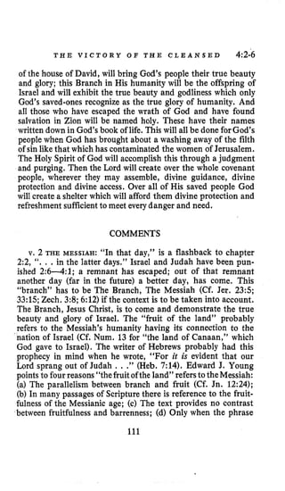 T H E V I C T O R Y O F T H E C L E A N S E D 4:2-6
of the house of David, will bring God’s people their true beauty
and glory; this Branch in His humanity will be the offspring of
Israel and will exhibit the true beauty and godliness which only
God’s saved-ones recognize as the true glory of humanity. And
all those who have escaped the wrath of God and have found
salvation in Zion will be named holy. These have their names
written down in God’s book of life. This will all be done forGod’s
people when God has brought about a washing away of the filth
of sin likethat which has contaminated the women of Jerusalem.
The Holy Spirit of God will accomplish this through a judgment
and purging. Then the Lord will create over the whole covenant
people, wherever they may assemble, divine guidance, divine
protection and divine access. Over all of His saved people God
will create a shelter which will afford them divine protection and
refreshment sufficientto meet every danger and need.
COMMENTS
v. 2 THE MESSIAH:“In that day,” is a flashback to chapter
2:2, ‘‘. . .in the latter days.” Israel and Judah have been pun-
ished 2 : 6 4 : 1 ; a remnant has escaped; out of that remnant
another day (far in the future) a better day, has come. This
“branch” has to be The Branch, The Messiah (Cf. Jer. 235;
33:lS;Zech. 3:8;6:12) if the context is to be taken into account.
The Branch, Jesus Christ, is to come and demonstrate the true
beauty and glory of Israel. The “fruit of the land” probably
refers to the Messiah’s humanity having its connection to the
nation of Israel (Cf. Num. 13 for “the land of Canaan,” which
God gave to Israel). The writer of Hebrews probably had this
prophecy in mind when he wrote, “For it is evident that our
Lord sprang out of Judah . . .” (Heb. 7:14). Edward J. Young
points to fourreasons “thefruitofthe land” refersto theMessiah:
(a) The parallelism between branch and fruit (Cf. Jn. 12:24);
(b) In many passages of Scripture there is reference to the fruit-
fulness of the Messianic age; (c) The text provides no contrast
between fruitfulness and barrenness; (d) Only when the phrase
111
 