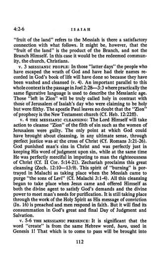 4~2-6 I S A I A H
“fruit of the land” refers to the Messiah is there a satisfactory
connection with what follows. It might be, however, that the
“fruit of the land” is the product of the Branch, and not the
Branch Himself. In this case it would be the redeemed commun-
ity, the church, Christians.
v. 3 MESSIANIC PEOPLE: In those “latter days” the people who
have escaped the wrath of God and have had their names re-
corded in God’s book of life will have done so because they have
been washed and cleansed (v. 4).An important parallel to this
wholecontextisthe passageinJoel2:28-3:3 wherepracticallythe
same figurative language is used to describe the Messianic age.
Those “left in Zion” will be truly called holy in contrast with
those of Jerusalem of Isaiah’s day who were claiming to be holy
but were filthy. The apostlePaul leavesno doubt that the “Zion”
of prophecy is.the New Testament church (Cf. Heb. 12:22ff).
v. 4 THE MESSIANIC CLEANSING: The Lord Himself will take
action to cleanse “Zion” of the filth of sin such as the women of
Jerusalem were guilty. The only point at which God could
leansing, in any ultimate sense, through
the cross of Christ (Cf. Romans 3:21-26).
Gdd punished man’s.sins in Christ and was perfectly just in
keeping His word of judgment upon sin, while at the same time
He was perfectly merciful in imputing to man the righteousness
of Christ (Cf. I1 Cor. 514-21).Zechariah proclaims this great
cleansing (Zech. 12:lO-13:9). This spirit of “burning” is por-
trayed in Malachi as taking place when the Messiah came to
purge “the sons of Levi” (Cf. Malachi 3:l-4).All this cleansing
began to take place when Jesus came and offered Himself as
both the divine agent to satisfy God’s demands and the divine
power to meet man’s needs for purification. It is stilltaking place
through the work of the Holy Spirit as His message of conviction
(Jn. 16)is preached and men respond in faith. But it will find its
consummation in God’s great and final Day of Judgment and
Salvation.
v. 5-6THE MESSIANIC PRESENCE: It is significant that the
word “create” is from the same Hebrew word, bum, used in
Genesis I! That which is to come to pass will be brought into
112
 