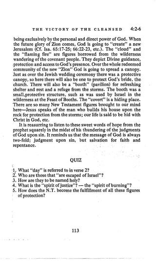 T H E V I C T O R Y O F T H E C L E A N S E D 4:2-6
beingexclusivelyby thepersonal and directpower of God. When
the future glory of Zion comes, God is going to “create” a new
Jerusalem (Cf. Isa. 6517-25; 66:22-23,etc.). The “cloud” and
the “flaming fire” are figures borrowed from the wilderness
wandering of the covenant people. They depict Divine guidance,
protection and accesstoGod’s presence. Overthewhole redeemed
community of the new “Zion” God is going to spread a canopy.
Just as over the Jewish wedding ceremony there was a protective
canopy, so here there will also be one to protect God’s bride, the
church. There will also be a “booth” (pavilion) for refreshing
shelter and rest and a refuge from the storms. The booth was a
smal1,protectivestructure, such as was used by Israel in the
wilderness at the Feast of Booths. The “covert” is a hiding place,
There are so many New Testament figures brought to our mind
here-Jesus speaks of the man who builds his house upon the
rock for protection from the storms; our lifeis said to be hid with
Christ in God, etc.
It is reasurring to listento these sweet words of hope from the
prophet squarelyin the midst of his thundering of the judgment?
of God upon sin. It reminds us that the message of God is always
two-fold; judgment upon sin, but salvation for faith and
repentance.
QUIZ
% 1,.What “day” is referred to in verse 21
(2.Who arethose that “are escaped of Israel”?
3. How are they to be named holy?
4.What is the “spirit of justice”? -the “spirit of burning”?
5. How does the N.T. become the fulfillment of all these figures
of protection?
113
 